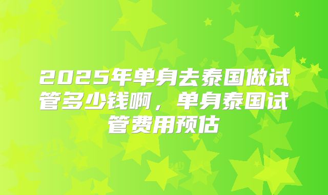 2025年单身去泰国做试管多少钱啊，单身泰国试管费用预估