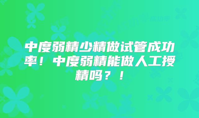 中度弱精少精做试管成功率！中度弱精能做人工授精吗？！