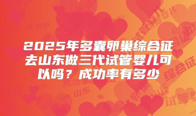 2025年多囊卵巢综合征去山东做三代试管婴儿可以吗？成功率有多少