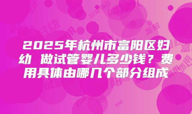 2025年杭州市富阳区妇幼 做试管婴儿多少钱？费用具体由哪几个部分组成