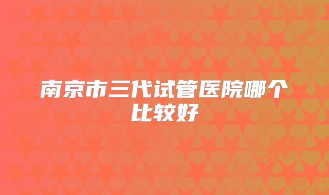 南京市三代试管医院哪个比较好