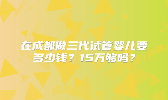 在成都做三代试管婴儿要多少钱？15万够吗？