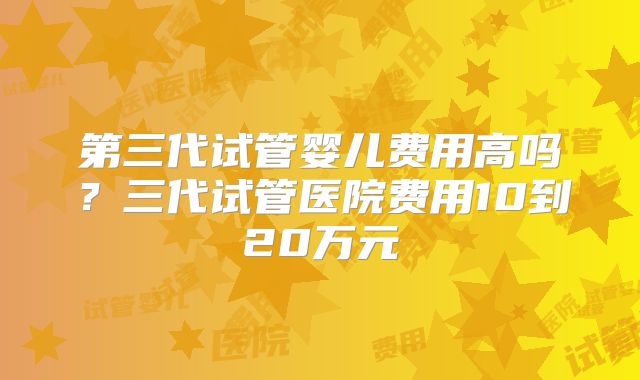 第三代试管婴儿费用高吗？三代试管医院费用10到20万元