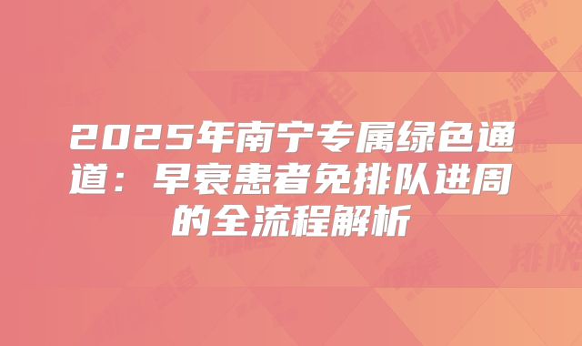 2025年南宁专属绿色通道:早衰患者免排队进周的全流程解析
