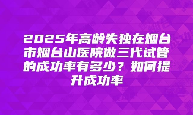 2025年高龄失独在烟台市烟台山医院做三代试管的成功率有多少？如何提升成功率