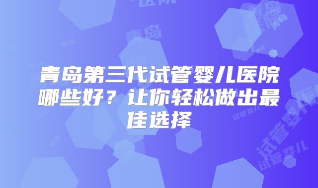 青岛第三代试管婴儿医院哪些好？让你轻松做出最佳选择
