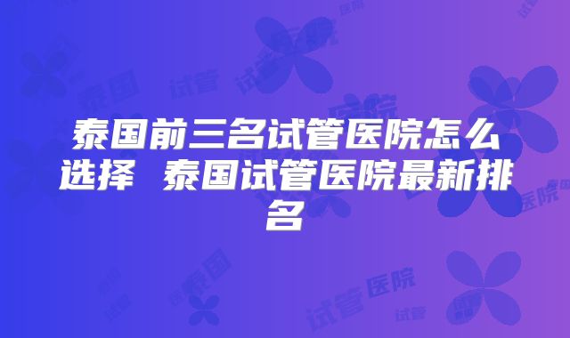 泰国前三名试管医院怎么选择 泰国试管医院最新排名