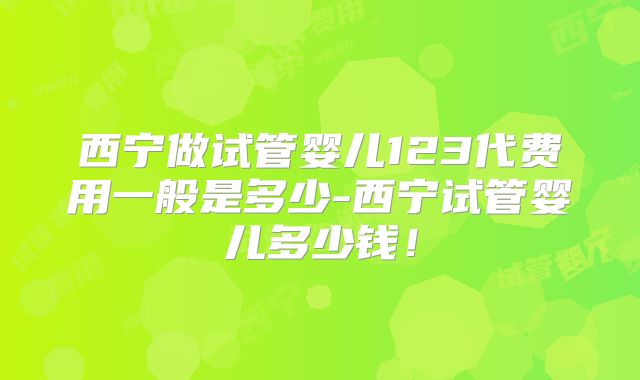 西宁做试管婴儿123代费用一般是多少-西宁试管婴儿多少钱！