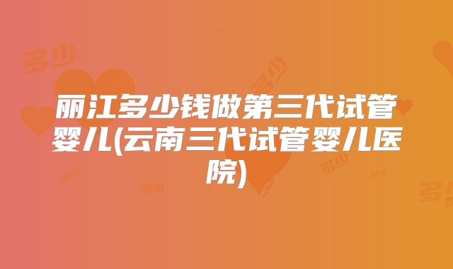 丽江多少钱做第三代试管婴儿(云南三代试管婴儿医院)