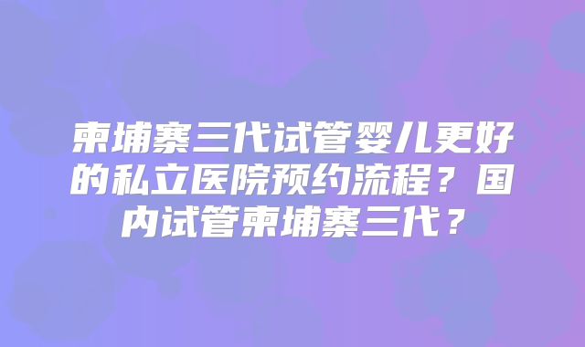 柬埔寨三代试管婴儿更好的私立医院预约流程？国内试管柬埔寨三代？
