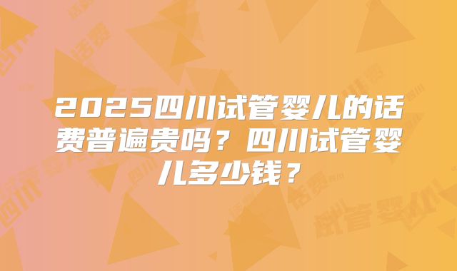 2025四川试管婴儿的话费普遍贵吗?四川试管婴儿多少钱?