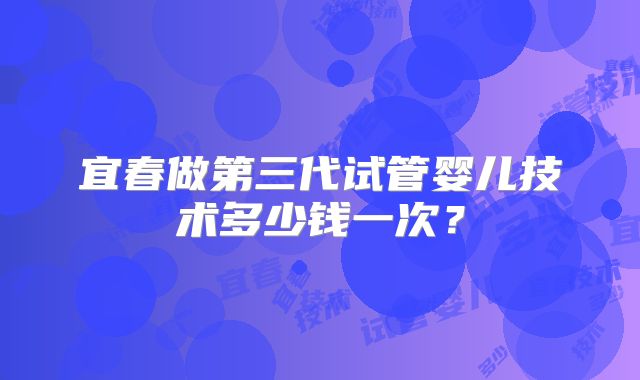 宜春做第三代试管婴儿技术多少钱一次？