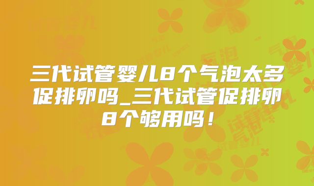 三代试管婴儿8个气泡太多促排卵吗_三代试管促排卵8个够用吗！