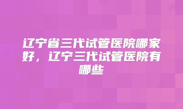 辽宁省三代试管医院哪家好，辽宁三代试管医院有哪些