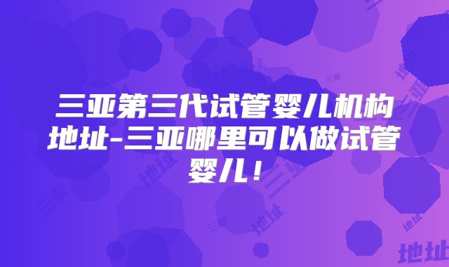 三亚第三代试管婴儿机构地址-三亚哪里可以做试管婴儿！