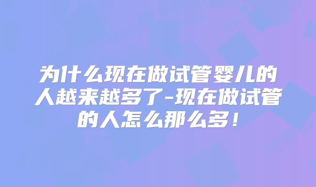 为什么现在做试管婴儿的人越来越多了-现在做试管的人怎么那么多！