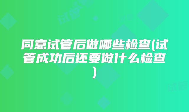同意试管后做哪些检查(试管成功后还要做什么检查)