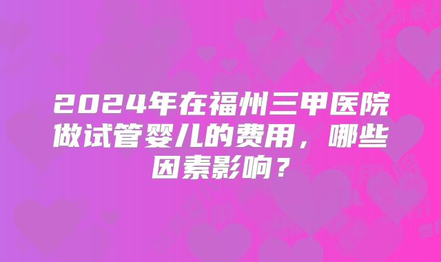 2024年在福州三甲医院做试管婴儿的费用，哪些因素影响？