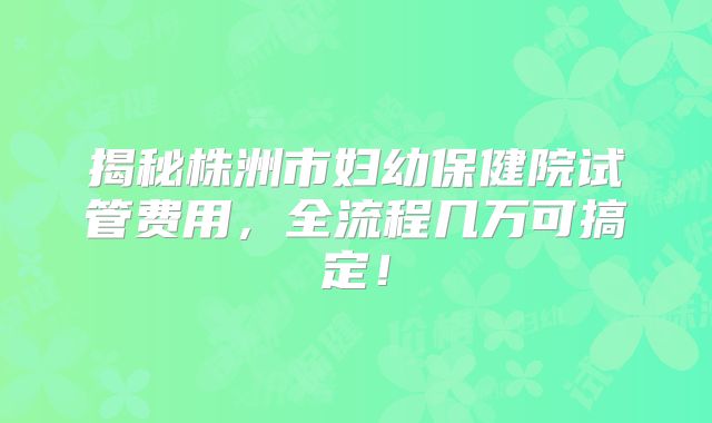 揭秘株洲市妇幼保健院试管费用，全流程几万可搞定！
