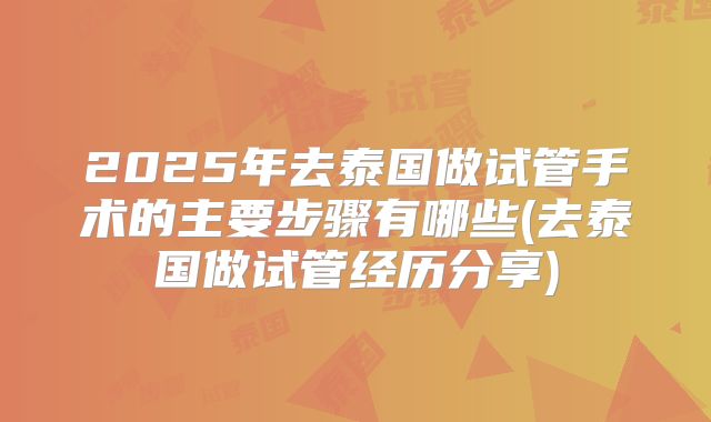 2025年去泰国做试管手术的主要步骤有哪些(去泰国做试管经历分享)