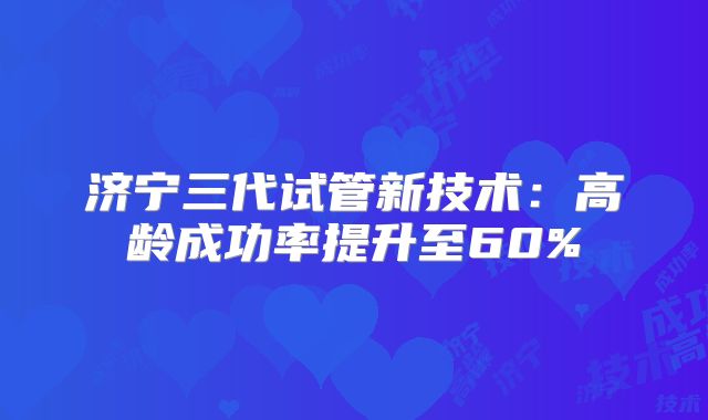济宁三代试管新技术：高龄成功率提升至60%