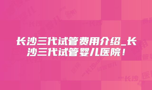 长沙三代试管费用介绍_长沙三代试管婴儿医院！