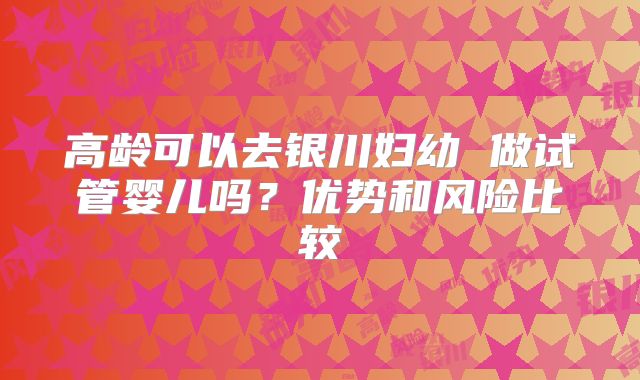 高龄可以去银川妇幼 做试管婴儿吗？优势和风险比较