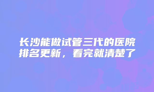 长沙能做试管三代的医院排名更新,看完就清楚了
