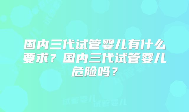 国内三代试管婴儿有什么要求?国内三代试管婴儿危险吗?