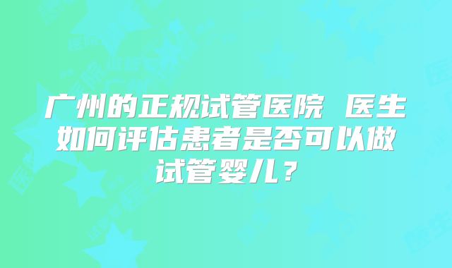 广州的正规试管医院 医生如何评估患者是否可以做试管婴儿？