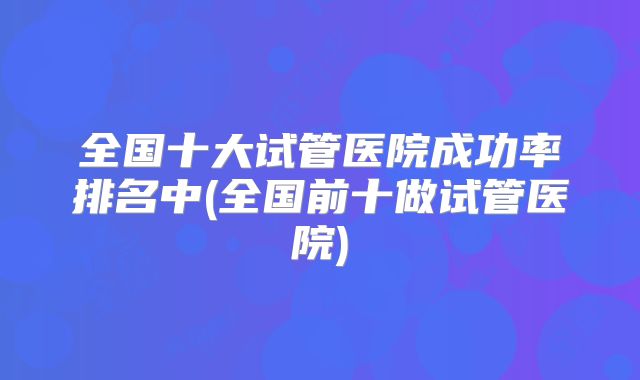 全国十大试管医院成功率排名中(全国前十做试管医院)