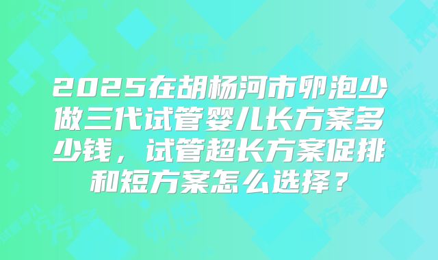 2025在胡杨河市卵泡少做三代试管婴儿长方案多少钱，试管超长方案促排和短方案怎么选择？