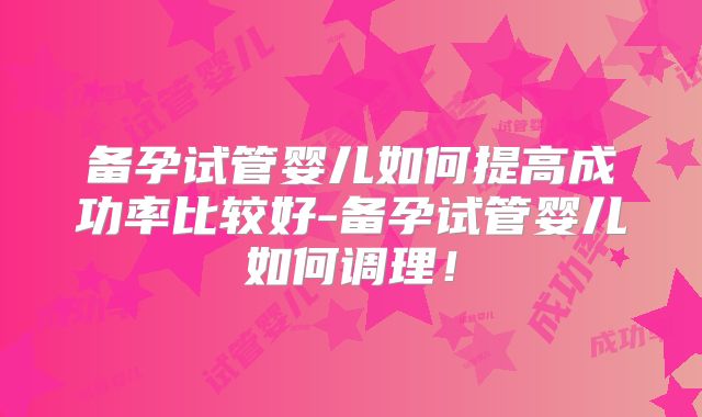 备孕试管婴儿如何提高成功率比较好-备孕试管婴儿如何调理！