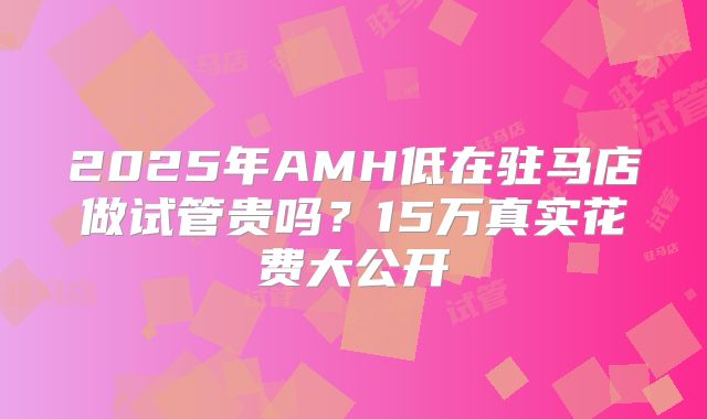 2025年AMH低在驻马店做试管贵吗？15万真实花费大公开