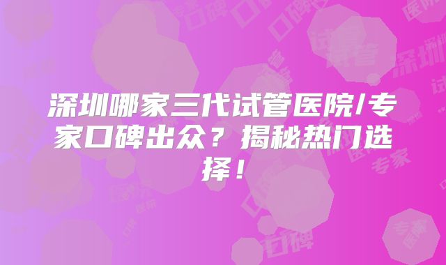 深圳哪家三代试管医院/专家口碑出众？揭秘热门选择！