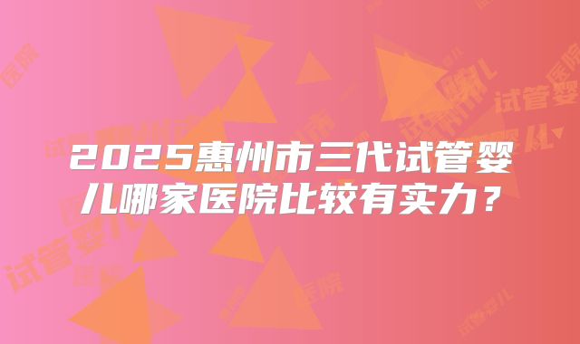 2025惠州市三代试管婴儿哪家医院比较有实力？