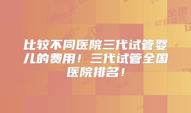 比较不同医院三代试管婴儿的费用！三代试管全国医院排名！
