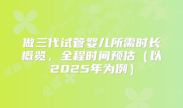 做三代试管婴儿所需时长概览，全程时间预估（以2025年为例）
