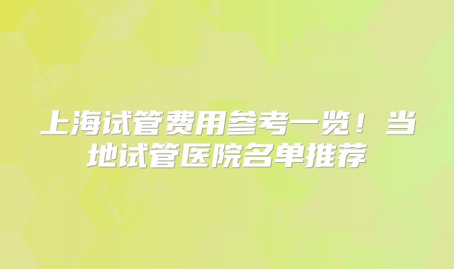 上海试管费用参考一览!当地试管医院名单推荐