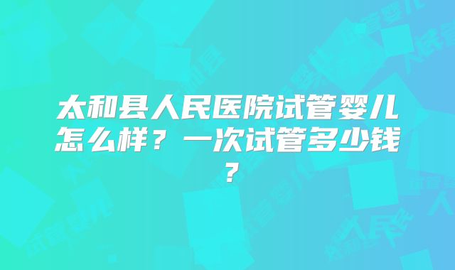 太和县人民医院试管婴儿怎么样？一次试管多少钱？