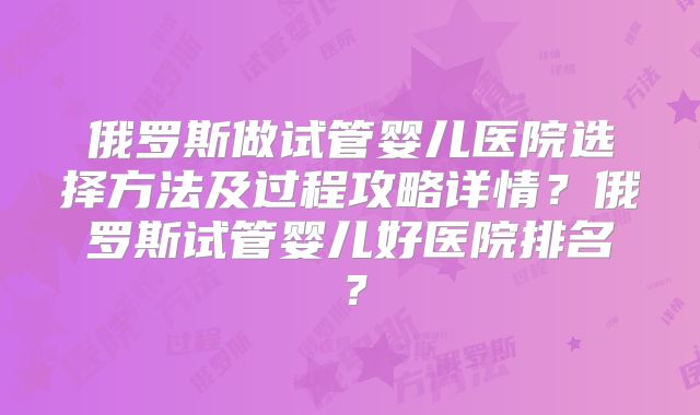 俄罗斯做试管婴儿医院选择方法及过程攻略详情?俄罗斯试管婴儿好医院排名?