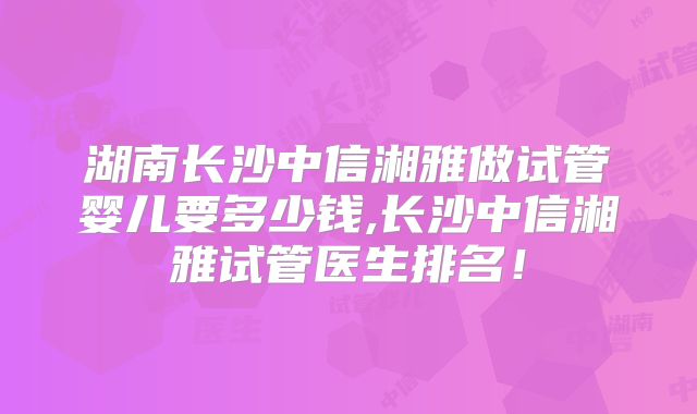 湖南长沙中信湘雅做试管婴儿要多少钱,长沙中信湘雅试管医生排名!