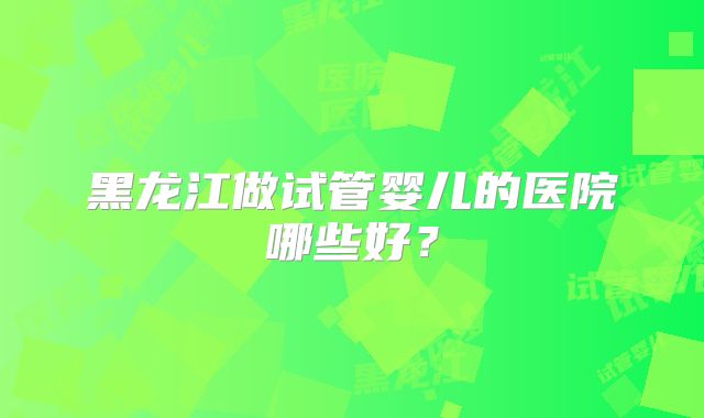 黑龙江做试管婴儿的医院哪些好？