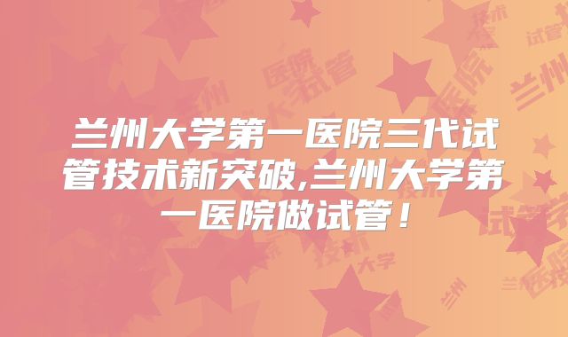 兰州大学第一医院三代试管技术新突破,兰州大学第一医院做试管！