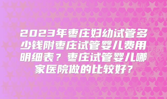 2023年枣庄妇幼试管多少钱附枣庄试管婴儿费用明细表?枣庄试管婴儿哪家医院做的比较好?