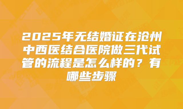 2025年无结婚证在沧州中西医结合医院做三代试管的流程是怎么样的?有哪些步骤