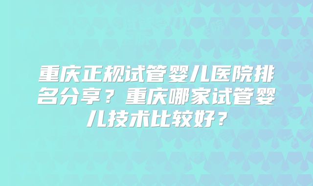 重庆正规试管婴儿医院排名分享?重庆哪家试管婴儿技术比较好?