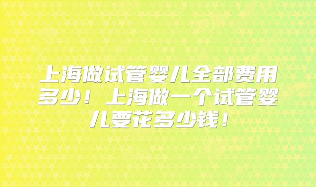 上海做试管婴儿全部费用多少！上海做一个试管婴儿要花多少钱！