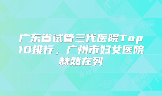 广东省试管三代医院Top10排行，广州市妇女医院赫然在列
