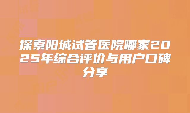 探索阳城试管医院哪家2025年综合评价与用户口碑分享